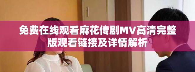 免费在线观看麻花传剧MV高清完整版观看链接及详情解析