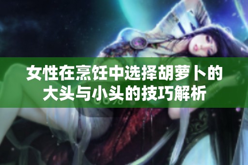 女性在烹饪中选择胡萝卜的大头与小头的技巧解析