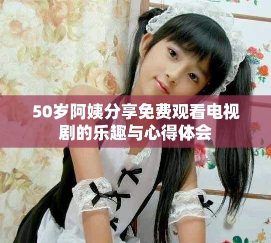 50岁阿姨分享免费观看电视剧的乐趣与心得体会