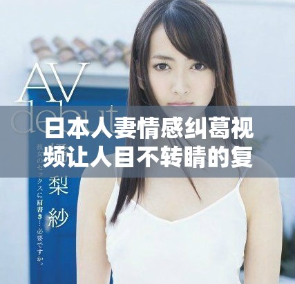 日本人妻情感纠葛视频让人目不转睛的复杂关系探讨
