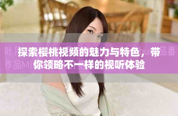 探索樱桃视频的魅力与特色，带你领略不一样的视听体验