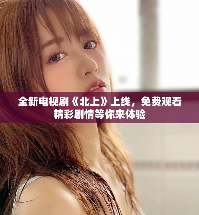 全新电视剧《北上》上线，免费观看精彩剧情等你来体验