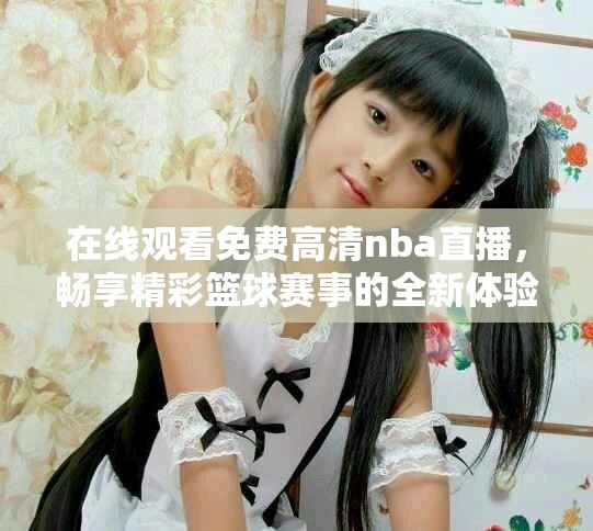 在线观看免费高清nba直播，畅享精彩篮球赛事的全新体验