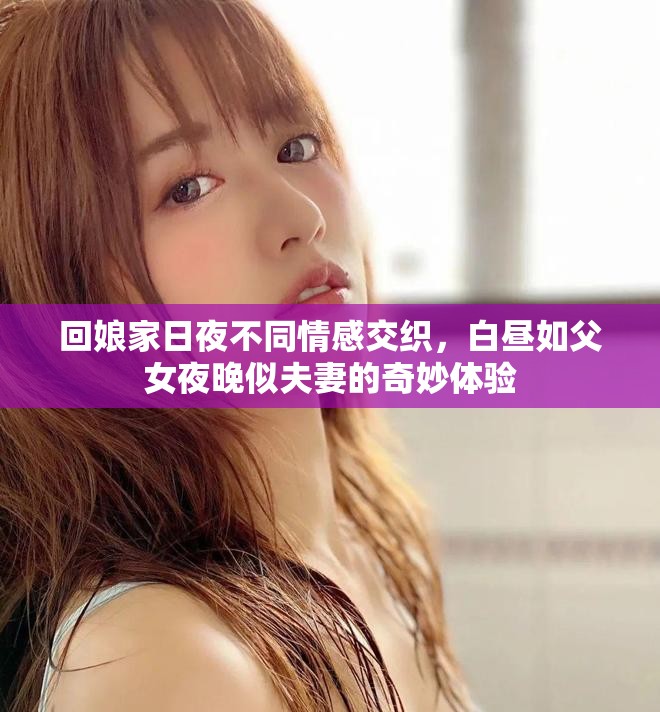 回娘家日夜不同情感交织，白昼如父女夜晚似夫妻的奇妙体验