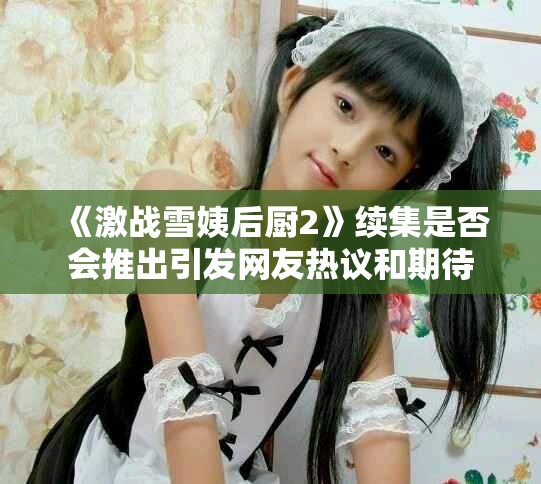 《激战雪姨后厨2》续集是否会推出引发网友热议和期待
