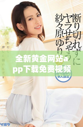 全新黄金网站app下载免费视频完整版，轻松享受无限精彩内容！