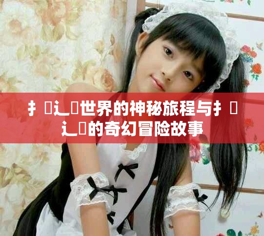 扌喿辶畐世界的神秘旅程与扌喿辶畐的奇幻冒险故事