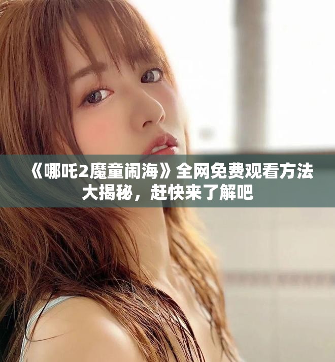 《哪吒2魔童闹海》全网免费观看方法大揭秘，赶快来了解吧