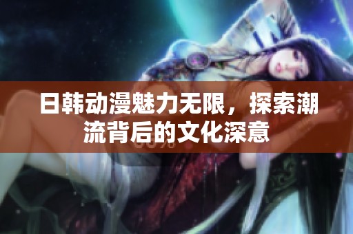 日韩动漫魅力无限，探索潮流背后的文化深意
