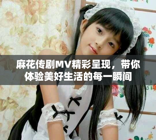 麻花传剧MV精彩呈现，带你体验美好生活的每一瞬间