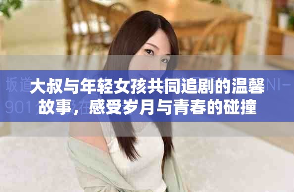 大叔与年轻女孩共同追剧的温馨故事，感受岁月与青春的碰撞