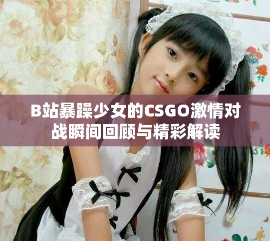 B站暴躁少女的CSGO激情对战瞬间回顾与精彩解读