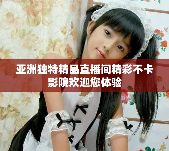 亚洲独特精品直播间精彩不卡影院欢迎您体验