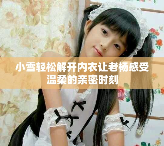 小雪轻松解开内衣让老杨感受温柔的亲密时刻