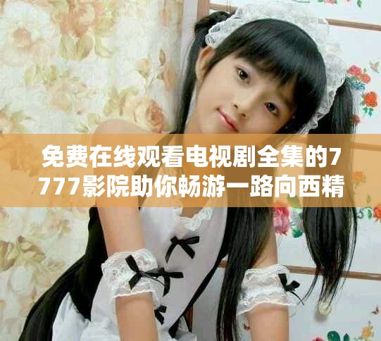 免费在线观看电视剧全集的7777影院助你畅游一路向西精彩剧情