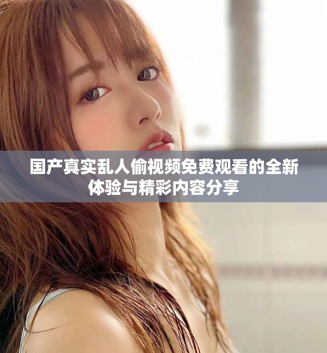 国产真实乱人偷视频免费观看的全新体验与精彩内容分享
