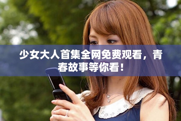 少女大人首集全网免费观看，青春故事等你看！