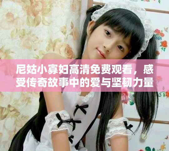 尼姑小寡妇高清免费观看，感受传奇故事中的爱与坚韧力量