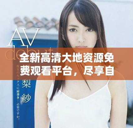 全新高清大地资源免费观看平台，尽享自然之美和生态探索
