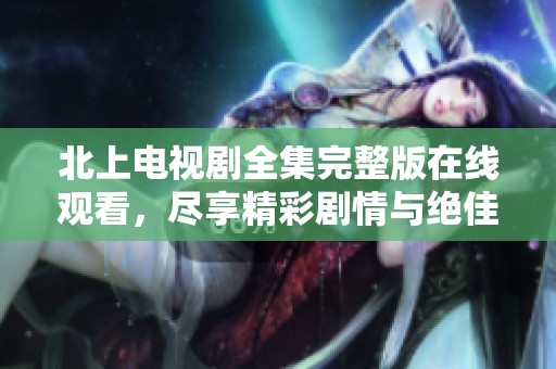 北上电视剧全集完整版在线观看，尽享精彩剧情与绝佳演出