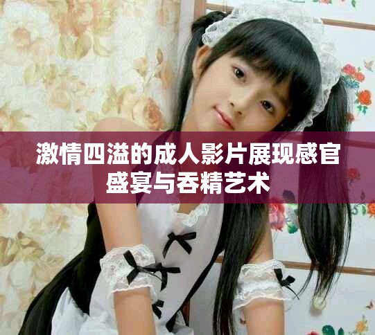 激情四溢的成人影片展现感官盛宴与吞精艺术