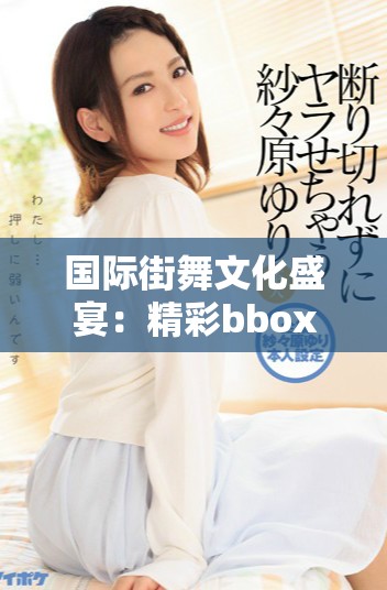国际街舞文化盛宴：精彩bbox现场表演展现无限创意与激情