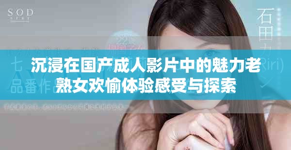 沉浸在国产成人影片中的魅力老熟女欢愉体验感受与探索