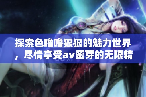 探索色噜噜狠狠的魅力世界，尽情享受av蜜芽的无限精彩