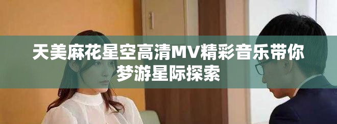 天美麻花星空高清MV精彩音乐带你梦游星际探索