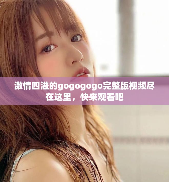 激情四溢的gogogogo完整版视频尽在这里，快来观看吧