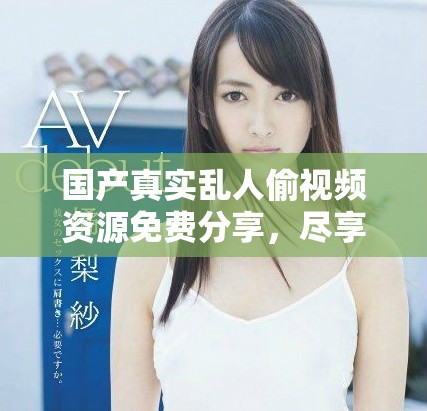 国产真实乱人偷视频资源免费分享，尽享精彩内容与无限乐趣