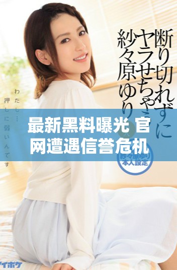 最新黑料曝光 官网遭遇信誉危机与用户信任流失
