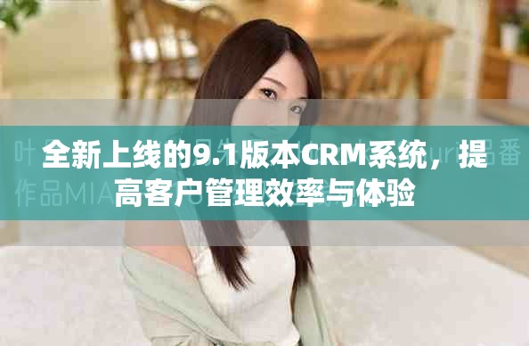 全新上线的9.1版本CRM系统，提高客户管理效率与体验