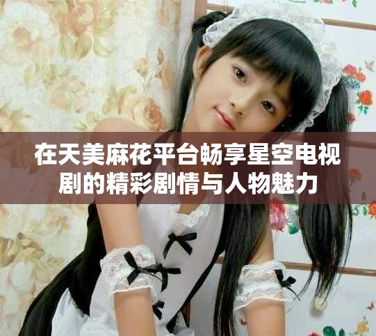 在天美麻花平台畅享星空电视剧的精彩剧情与人物魅力