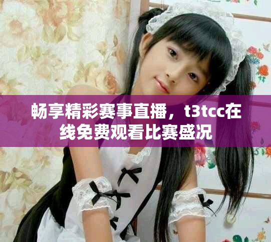 畅享精彩赛事直播，t3tcc在线免费观看比赛盛况