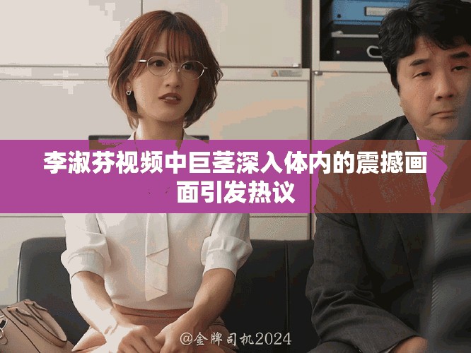 李淑芬视频中巨茎深入体内的震撼画面引发热议
