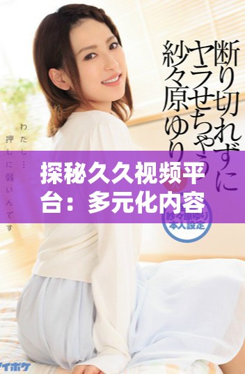 探秘久久视频平台：多元化内容如何吸引广大用户的关注