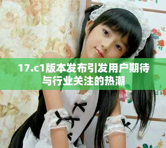 17.c1版本发布引发用户期待与行业关注的热潮
