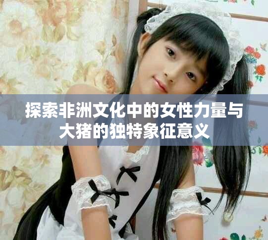 探索非洲文化中的女性力量与大猪的独特象征意义