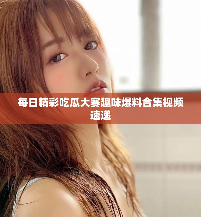 每日精彩吃瓜大赛趣味爆料合集视频速递