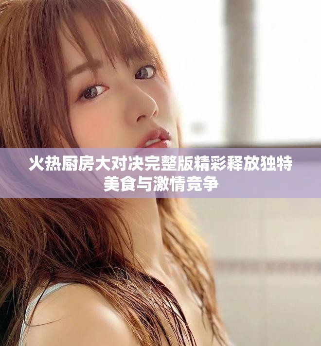 火热厨房大对决完整版精彩释放独特美食与激情竞争