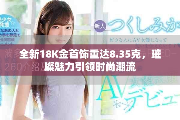 全新18K金首饰重达8.35克，璀璨魅力引领时尚潮流