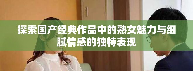 探索国产经典作品中的熟女魅力与细腻情感的独特表现