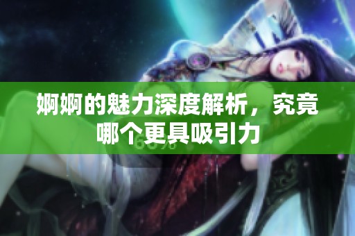 婀婀的魅力深度解析，究竟哪个更具吸引力