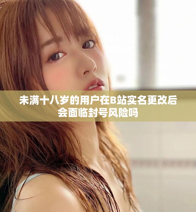 未满十八岁的用户在B站实名更改后会面临封号风险吗