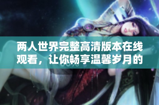 两人世界完整高清版本在线观看，让你畅享温馨岁月的美好故事
